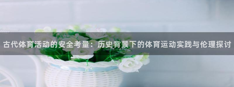 菲律宾ug环球官网：古代体育活动的安全考量：历史背景下的体育运动实践与伦理探讨